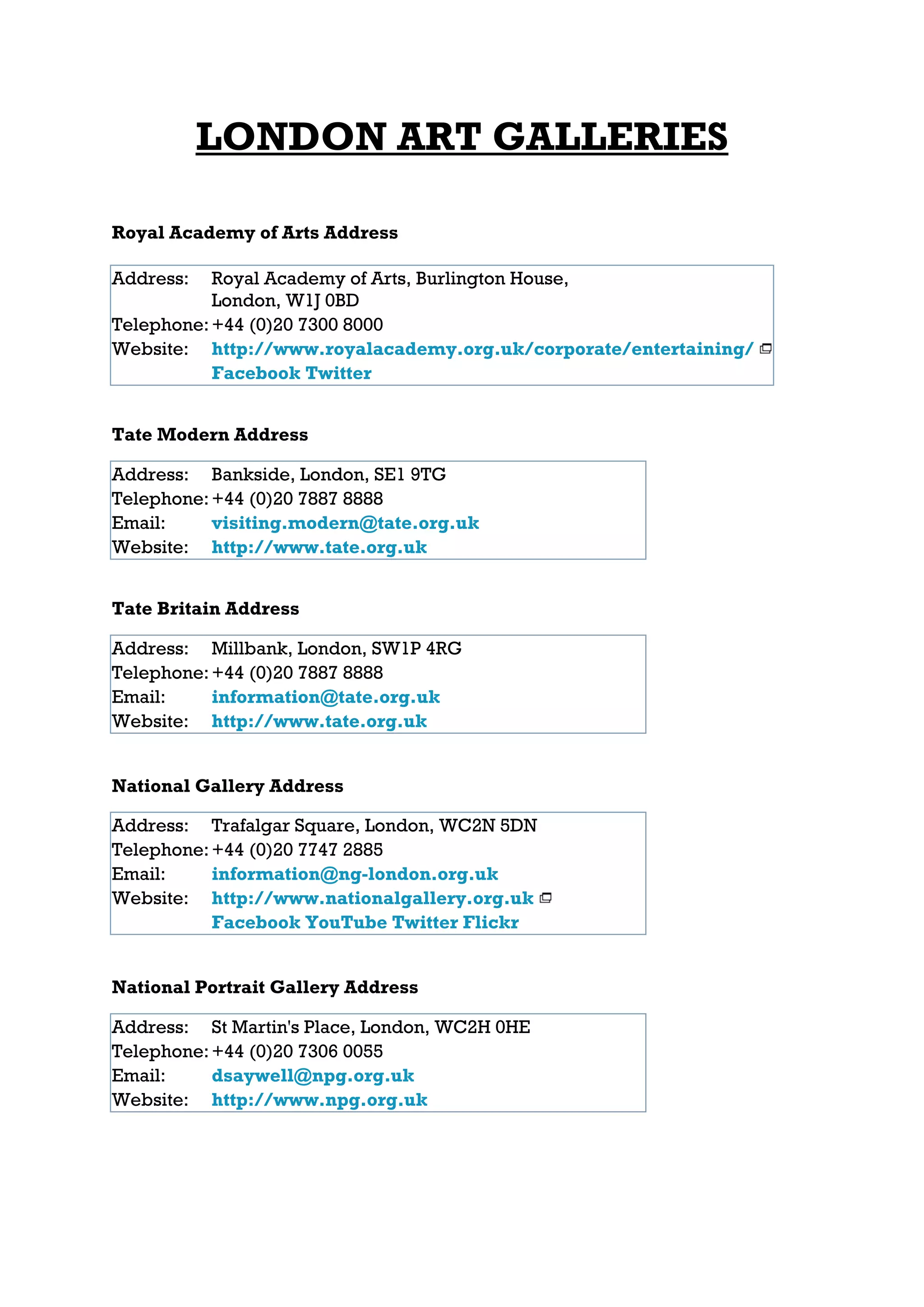 LONDON ART GALLERIES

Royal Academy of Arts Address

Address:   Royal Academy of Arts, Burlington House,
           London, W1J 0BD
Telephone: +44 (0)20 7300 8000
Website: http://www.royalacademy.org.uk/corporate/entertaining/
           Facebook Twitter


Tate Modern Address

Address: Bankside, London, SE1 9TG
Telephone: +44 (0)20 7887 8888
Email:     visiting.modern@tate.org.uk
Website: http://www.tate.org.uk


Tate Britain Address

Address: Millbank, London, SW1P 4RG
Telephone: +44 (0)20 7887 8888
Email:     information@tate.org.uk
Website: http://www.tate.org.uk


National Gallery Address

Address: Trafalgar Square, London, WC2N 5DN
Telephone: +44 (0)20 7747 2885
Email:     information@ng-london.org.uk
Website: http://www.nationalgallery.org.uk
           Facebook YouTube Twitter Flickr


National Portrait Gallery Address

Address: St Martin's Place, London, WC2H 0HE
Telephone: +44 (0)20 7306 0055
Email:     dsaywell@npg.org.uk
Website: http://www.npg.org.uk
 