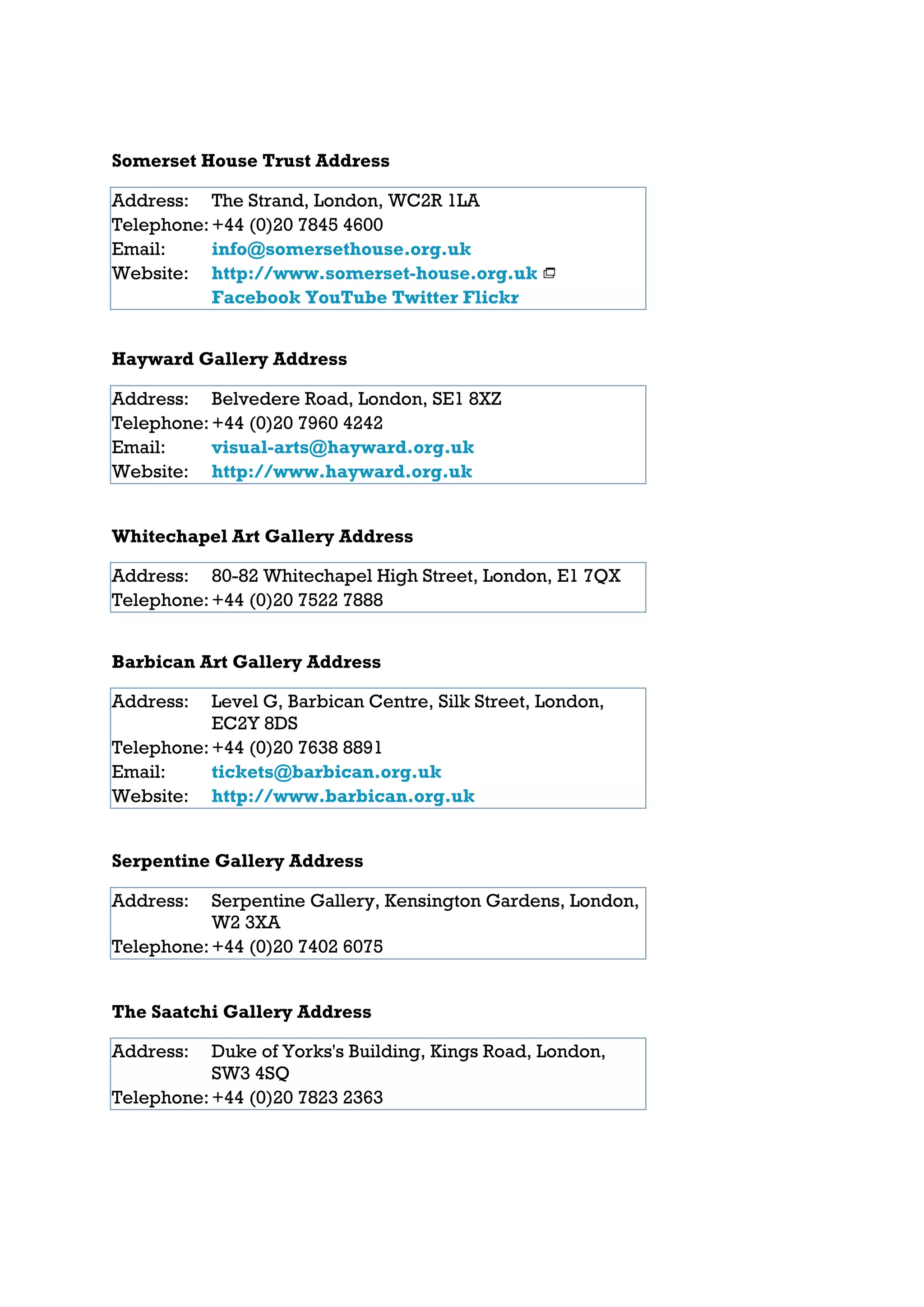 Somerset House Trust Address

Address: The Strand, London, WC2R 1LA
Telephone: +44 (0)20 7845 4600
Email:     info@somersethouse.org.uk
Website: http://www.somerset-house.org.uk
           Facebook YouTube Twitter Flickr


Hayward Gallery Address

Address: Belvedere Road, London, SE1 8XZ
Telephone: +44 (0)20 7960 4242
Email:     visual-arts@hayward.org.uk
Website: http://www.hayward.org.uk


Whitechapel Art Gallery Address

Address: 80-82 Whitechapel High Street, London, E1 7QX
Telephone: +44 (0)20 7522 7888


Barbican Art Gallery Address

Address:   Level G, Barbican Centre, Silk Street, London,
           EC2Y 8DS
Telephone: +44 (0)20 7638 8891
Email:     tickets@barbican.org.uk
Website: http://www.barbican.org.uk


Serpentine Gallery Address

Address:   Serpentine Gallery, Kensington Gardens, London,
           W2 3XA
Telephone: +44 (0)20 7402 6075


The Saatchi Gallery Address

Address:   Duke of Yorks's Building, Kings Road, London,
           SW3 4SQ
Telephone: +44 (0)20 7823 2363
 