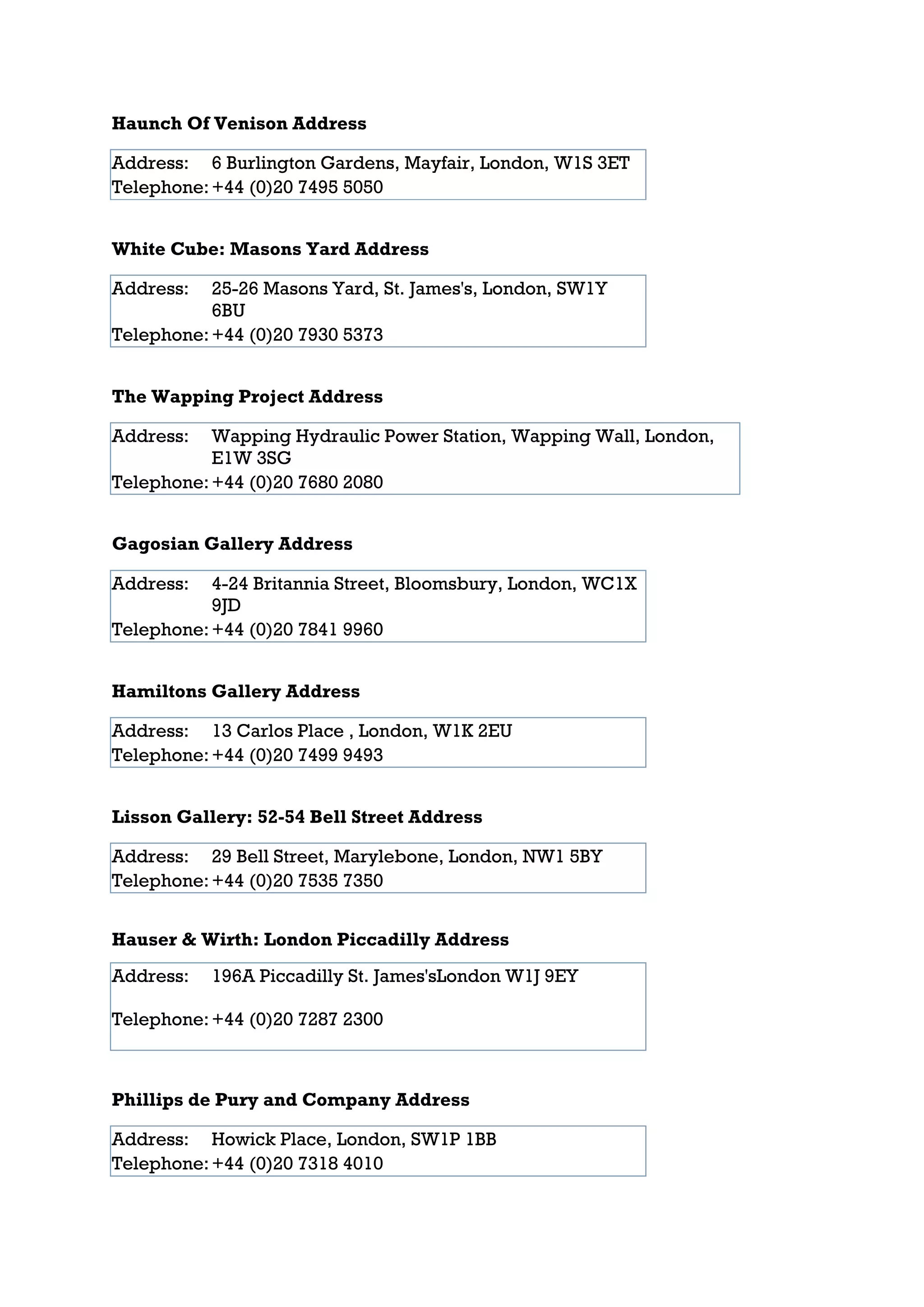 Haunch Of Venison Address

Address: 6 Burlington Gardens, Mayfair, London, W1S 3ET
Telephone: +44 (0)20 7495 5050


White Cube: Masons Yard Address

Address:   25-26 Masons Yard, St. James's, London, SW1Y
           6BU
Telephone: +44 (0)20 7930 5373


The Wapping Project Address

Address:   Wapping Hydraulic Power Station, Wapping Wall, London,
           E1W 3SG
Telephone: +44 (0)20 7680 2080


Gagosian Gallery Address

Address:   4-24 Britannia Street, Bloomsbury, London, WC1X
           9JD
Telephone: +44 (0)20 7841 9960


Hamiltons Gallery Address

Address: 13 Carlos Place , London, W1K 2EU
Telephone: +44 (0)20 7499 9493


Lisson Gallery: 52-54 Bell Street Address

Address: 29 Bell Street, Marylebone, London, NW1 5BY
Telephone: +44 (0)20 7535 7350


Hauser & Wirth: London Piccadilly Address
Address:   196A Piccadilly St. James'sLondon W1J 9EY

Telephone: +44 (0)20 7287 2300



Phillips de Pury and Company Address

Address: Howick Place, London, SW1P 1BB
Telephone: +44 (0)20 7318 4010
 