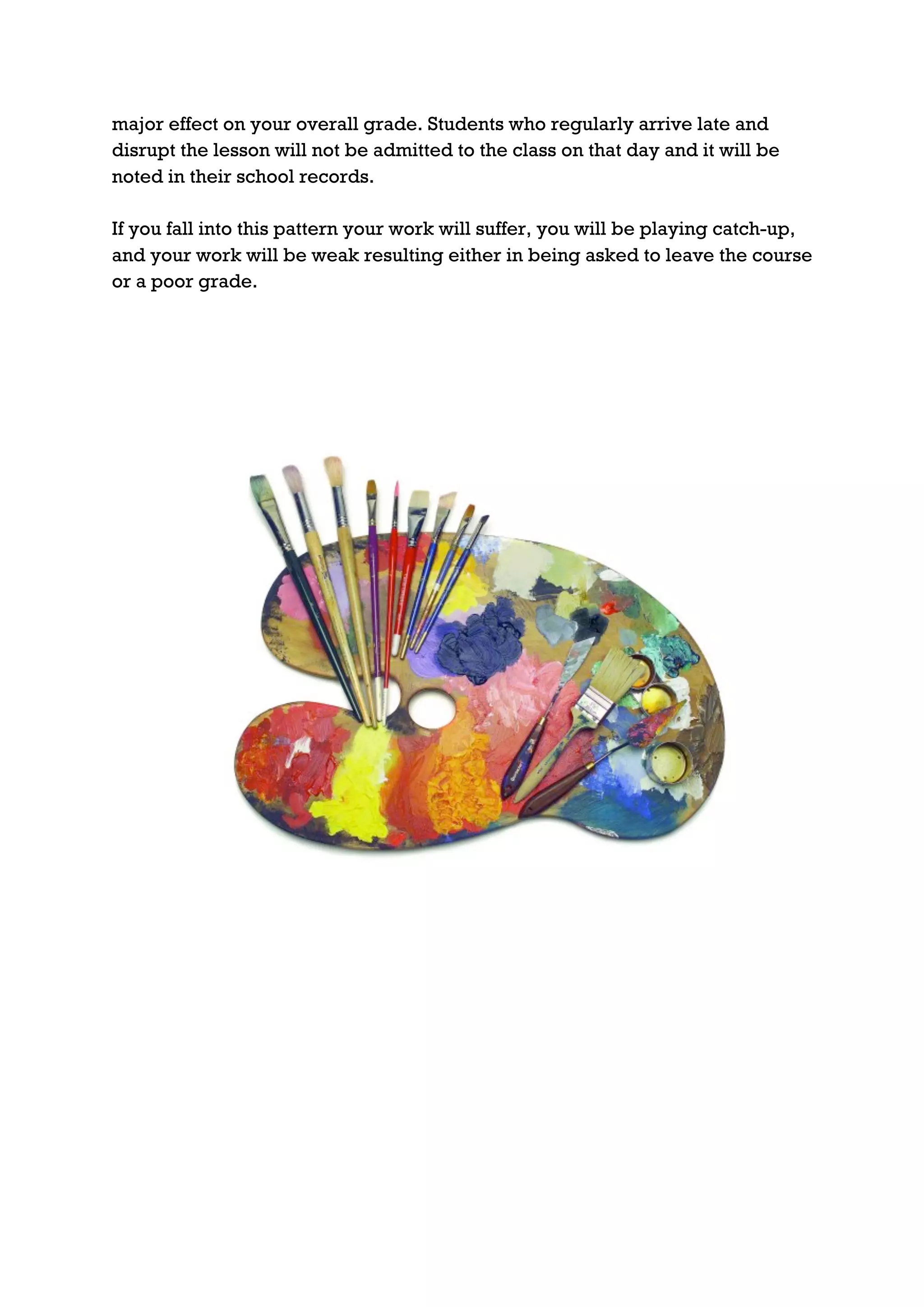 major effect on your overall grade. Students who regularly arrive late and
disrupt the lesson will not be admitted to the class on that day and it will be
noted in their school records.

If you fall into this pattern your work will suffer, you will be playing catch-up,
and your work will be weak resulting either in being asked to leave the course
or a poor grade.
 