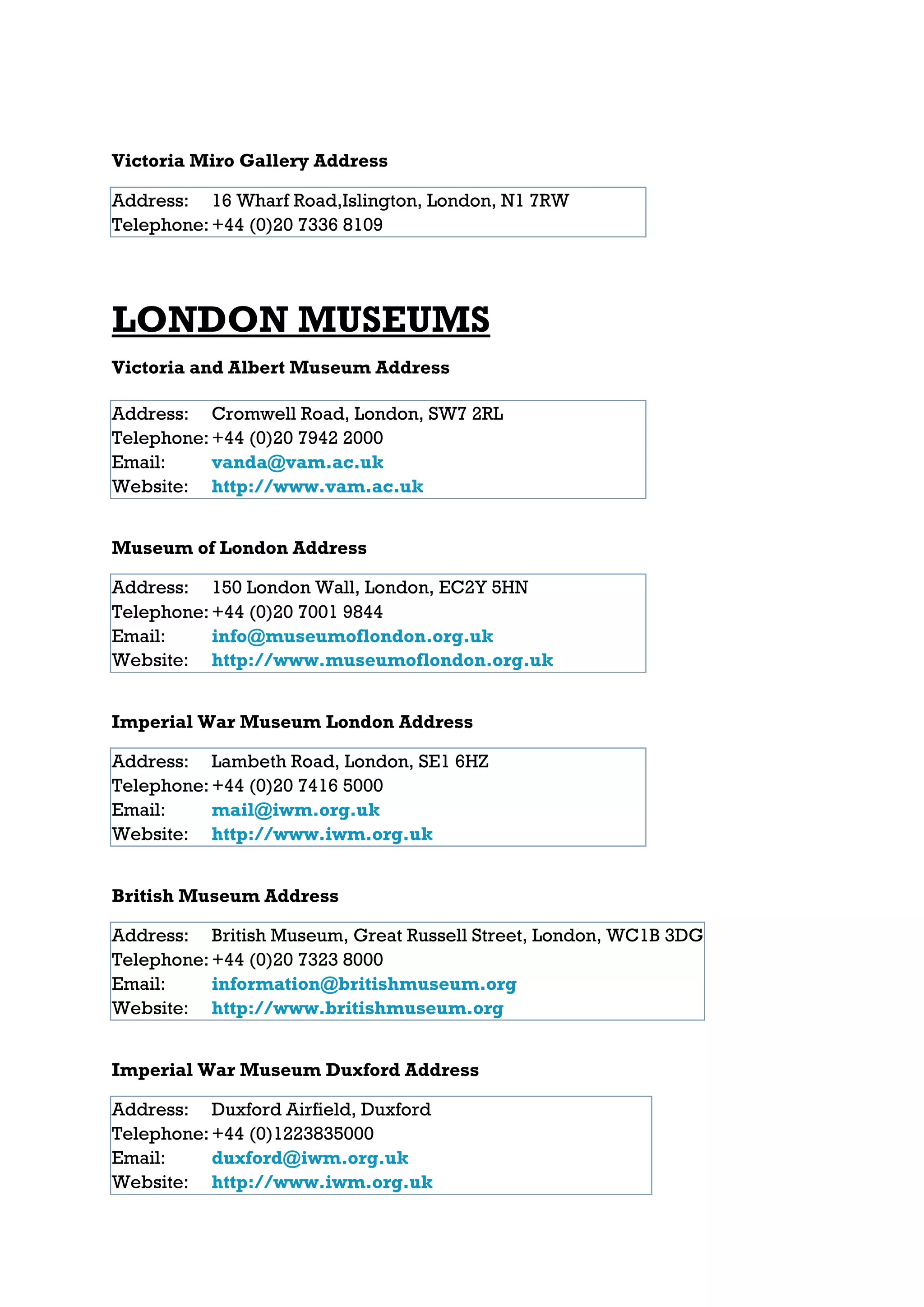 Victoria Miro Gallery Address

Address: 16 Wharf Road,Islington, London, N1 7RW
Telephone: +44 (0)20 7336 8109




LONDON MUSEUMS
Victoria and Albert Museum Address

Address: Cromwell Road, London, SW7 2RL
Telephone: +44 (0)20 7942 2000
Email:     vanda@vam.ac.uk
Website: http://www.vam.ac.uk


Museum of London Address

Address: 150 London Wall, London, EC2Y 5HN
Telephone: +44 (0)20 7001 9844
Email:     info@museumoflondon.org.uk
Website: http://www.museumoflondon.org.uk


Imperial War Museum London Address

Address: Lambeth Road, London, SE1 6HZ
Telephone: +44 (0)20 7416 5000
Email:     mail@iwm.org.uk
Website: http://www.iwm.org.uk


British Museum Address

Address: British Museum, Great Russell Street, London, WC1B 3DG
Telephone: +44 (0)20 7323 8000
Email:     information@britishmuseum.org
Website: http://www.britishmuseum.org


Imperial War Museum Duxford Address

Address: Duxford Airfield, Duxford
Telephone: +44 (0)1223835000
Email:     duxford@iwm.org.uk
Website: http://www.iwm.org.uk
 