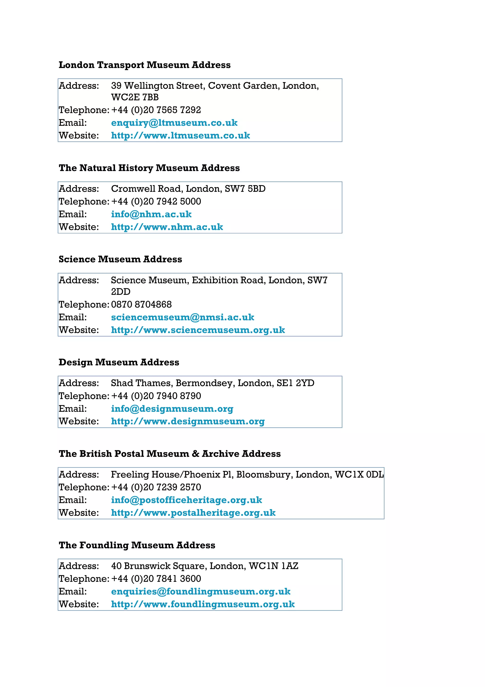 London Transport Museum Address

Address:   39 Wellington Street, Covent Garden, London,
           WC2E 7BB
Telephone: +44 (0)20 7565 7292
Email:     enquiry@ltmuseum.co.uk
Website: http://www.ltmuseum.co.uk


The Natural History Museum Address

Address: Cromwell Road, London, SW7 5BD
Telephone: +44 (0)20 7942 5000
Email:     info@nhm.ac.uk
Website: http://www.nhm.ac.uk


Science Museum Address

Address:   Science Museum, Exhibition Road, London, SW7
           2DD
Telephone: 0870 8704868
Email:     sciencemuseum@nmsi.ac.uk
Website: http://www.sciencemuseum.org.uk


Design Museum Address

Address: Shad Thames, Bermondsey, London, SE1 2YD
Telephone: +44 (0)20 7940 8790
Email:     info@designmuseum.org
Website: http://www.designmuseum.org


The British Postal Museum & Archive Address

Address: Freeling House/Phoenix Pl, Bloomsbury, London, WC1X 0DL
Telephone: +44 (0)20 7239 2570
Email:     info@postofficeheritage.org.uk
Website: http://www.postalheritage.org.uk


The Foundling Museum Address

Address: 40 Brunswick Square, London, WC1N 1AZ
Telephone: +44 (0)20 7841 3600
Email:     enquiries@foundlingmuseum.org.uk
Website: http://www.foundlingmuseum.org.uk
 