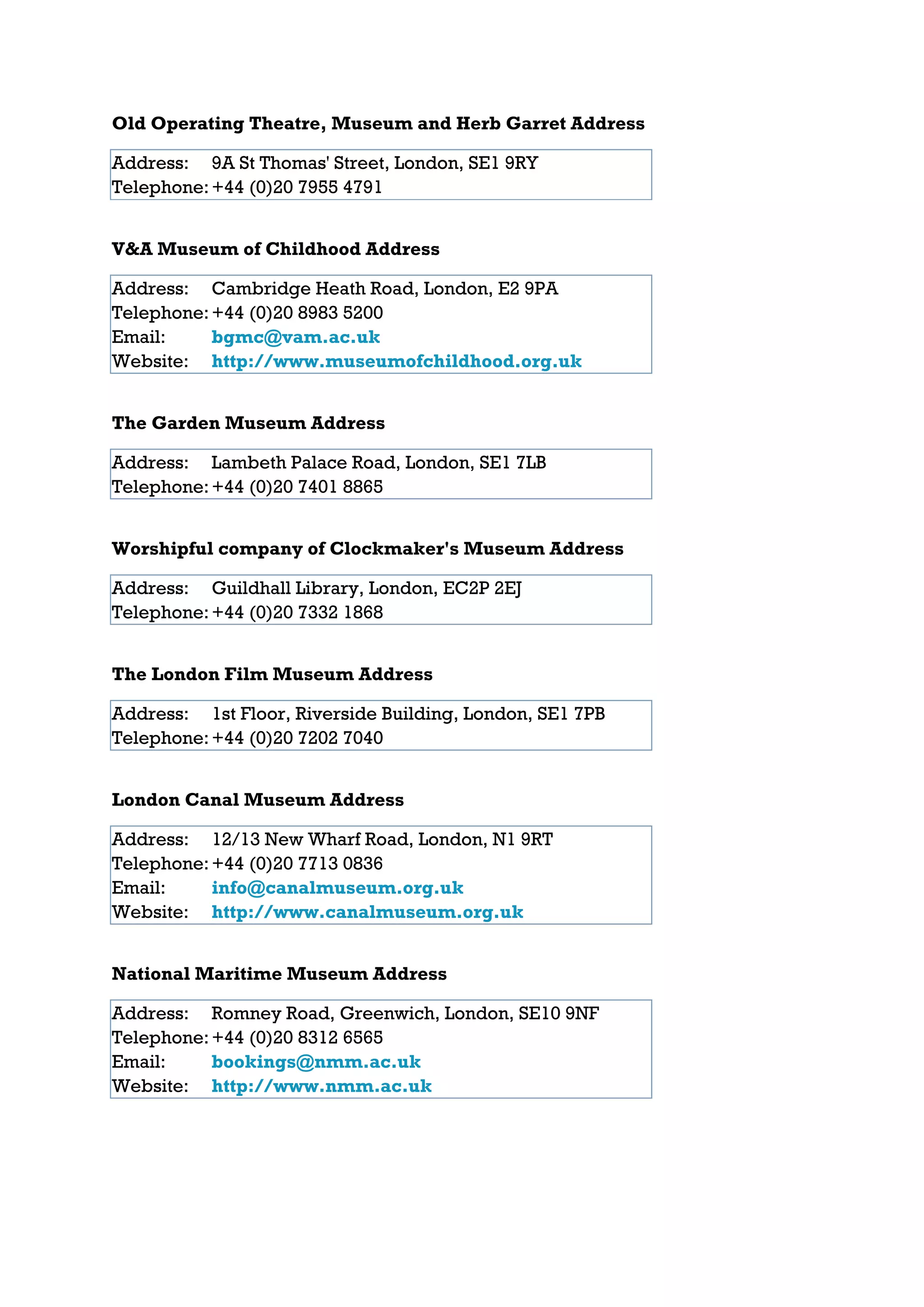 Old Operating Theatre, Museum and Herb Garret Address

Address: 9A St Thomas' Street, London, SE1 9RY
Telephone: +44 (0)20 7955 4791


V&A Museum of Childhood Address

Address: Cambridge Heath Road, London, E2 9PA
Telephone: +44 (0)20 8983 5200
Email:     bgmc@vam.ac.uk
Website: http://www.museumofchildhood.org.uk


The Garden Museum Address

Address: Lambeth Palace Road, London, SE1 7LB
Telephone: +44 (0)20 7401 8865


Worshipful company of Clockmaker's Museum Address

Address: Guildhall Library, London, EC2P 2EJ
Telephone: +44 (0)20 7332 1868


The London Film Museum Address

Address: 1st Floor, Riverside Building, London, SE1 7PB
Telephone: +44 (0)20 7202 7040


London Canal Museum Address

Address: 12/13 New Wharf Road, London, N1 9RT
Telephone: +44 (0)20 7713 0836
Email:     info@canalmuseum.org.uk
Website: http://www.canalmuseum.org.uk


National Maritime Museum Address

Address: Romney Road, Greenwich, London, SE10 9NF
Telephone: +44 (0)20 8312 6565
Email:     bookings@nmm.ac.uk
Website: http://www.nmm.ac.uk
 