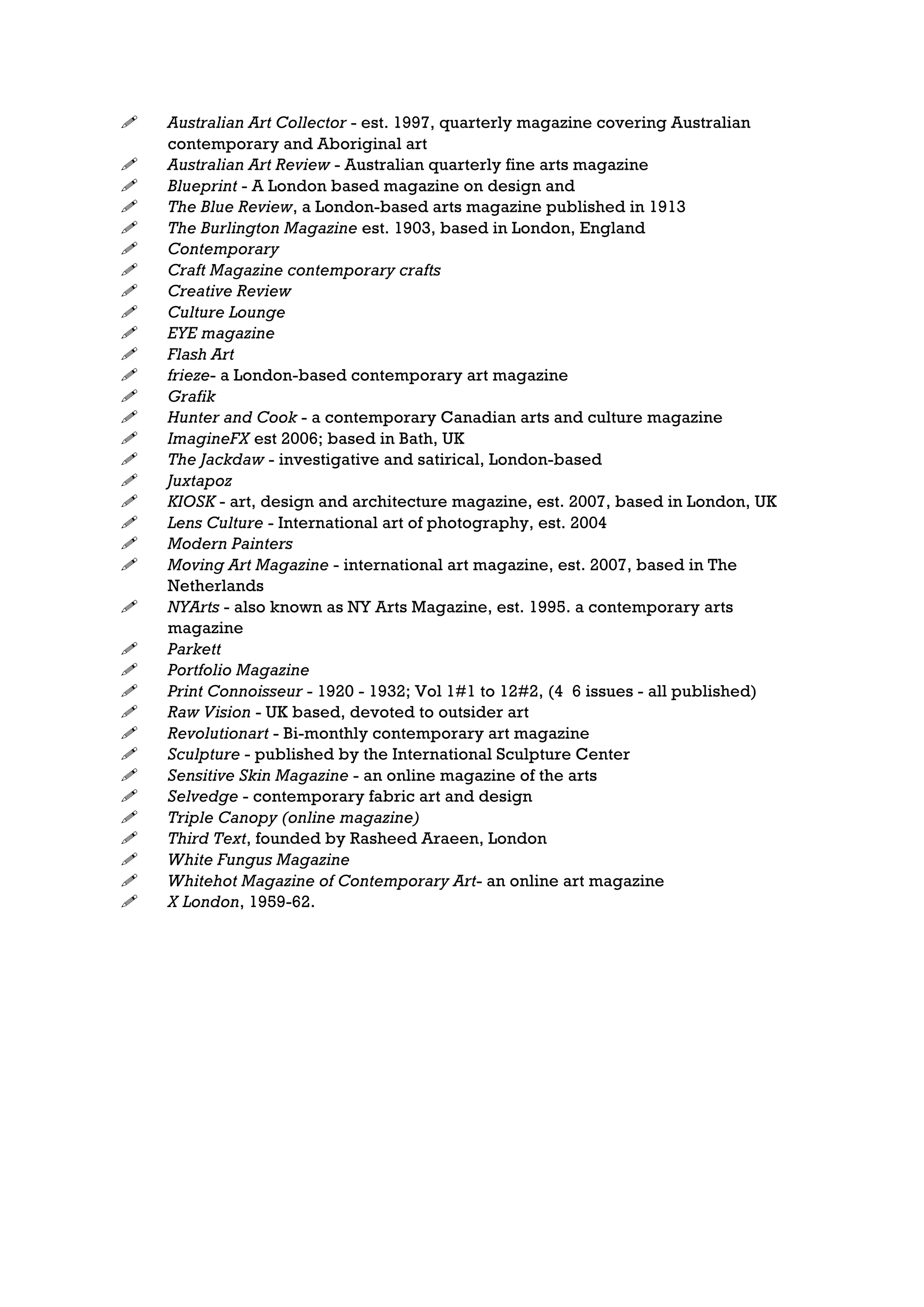    Australian Art Collector - est. 1997, quarterly magazine covering Australian
    contemporary and Aboriginal art
   Australian Art Review - Australian quarterly fine arts magazine
   Blueprint - A London based magazine on design and
   The Blue Review, a London-based arts magazine published in 1913
   The Burlington Magazine est. 1903, based in London, England
   Contemporary
   Craft Magazine contemporary crafts
   Creative Review
   Culture Lounge
   EYE magazine
   Flash Art
   frieze- a London-based contemporary art magazine
   Grafik
   Hunter and Cook - a contemporary Canadian arts and culture magazine
   ImagineFX est 2006; based in Bath, UK
   The Jackdaw - investigative and satirical, London-based
   Juxtapoz
   KIOSK - art, design and architecture magazine, est. 2007, based in London, UK
   Lens Culture - International art of photography, est. 2004
   Modern Painters
   Moving Art Magazine - international art magazine, est. 2007, based in The
    Netherlands
   NYArts - also known as NY Arts Magazine, est. 1995. a contemporary arts
    magazine
   Parkett
   Portfolio Magazine
   Print Connoisseur - 1920 - 1932; Vol 1#1 to 12#2, (4 6 issues - all published)
   Raw Vision - UK based, devoted to outsider art
   Revolutionart - Bi-monthly contemporary art magazine
   Sculpture - published by the International Sculpture Center
   Sensitive Skin Magazine - an online magazine of the arts
   Selvedge - contemporary fabric art and design
   Triple Canopy (online magazine)
   Third Text, founded by Rasheed Araeen, London
   White Fungus Magazine
   Whitehot Magazine of Contemporary Art- an online art magazine
   X London, 1959-62.
 