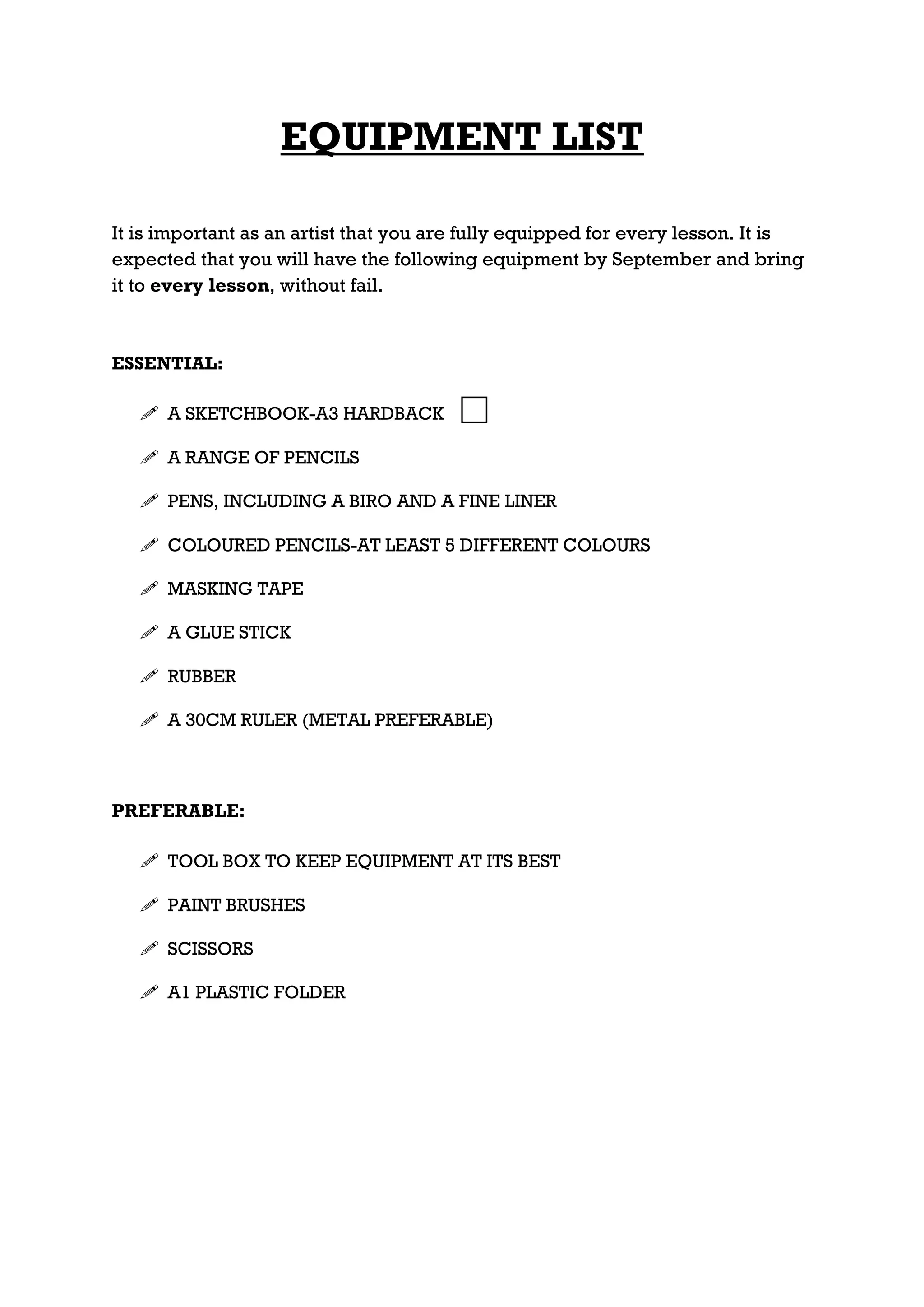 EQUIPMENT LIST

It is important as an artist that you are fully equipped for every lesson. It is
expected that you will have the following equipment by September and bring
it to every lesson, without fail.



ESSENTIAL:

    A SKETCHBOOK-A3 HARDBACK

    A RANGE OF PENCILS

    PENS, INCLUDING A BIRO AND A FINE LINER

    COLOURED PENCILS-AT LEAST 5 DIFFERENT COLOURS

    MASKING TAPE

    A GLUE STICK

    RUBBER

    A 30CM RULER (METAL PREFERABLE)



PREFERABLE:

    TOOL BOX TO KEEP EQUIPMENT AT ITS BEST

    PAINT BRUSHES

    SCISSORS

    A1 PLASTIC FOLDER
 