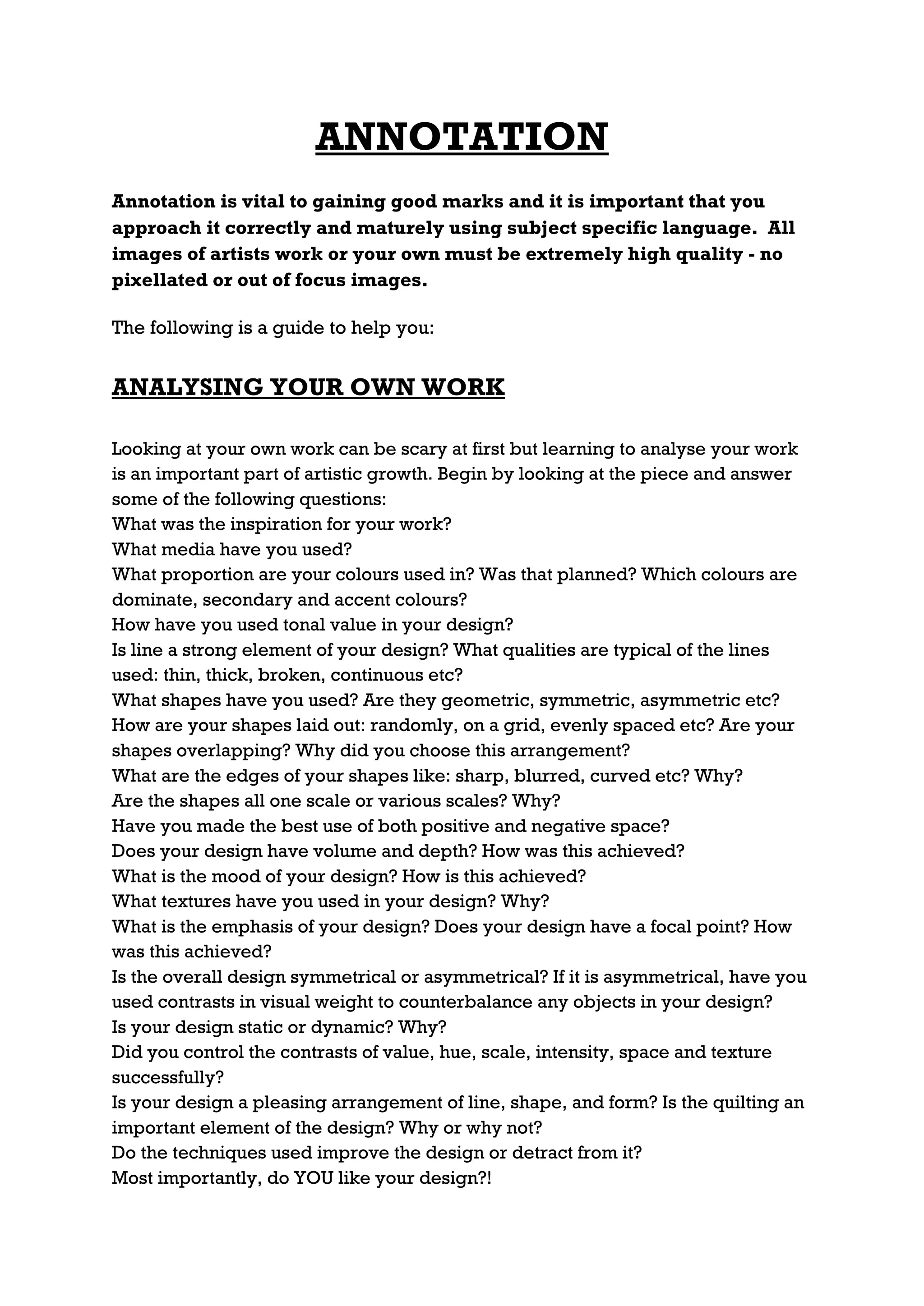 ANNOTATION
Annotation is vital to gaining good marks and it is important that you
approach it correctly and maturely using subject specific language. All
images of artists work or your own must be extremely high quality - no
pixellated or out of focus images.

The following is a guide to help you:


ANALYSING YOUR OWN WORK

Looking at your own work can be scary at first but learning to analyse your work
is an important part of artistic growth. Begin by looking at the piece and answer
some of the following questions:
What was the inspiration for your work?
What media have you used?
What proportion are your colours used in? Was that planned? Which colours are
dominate, secondary and accent colours?
How have you used tonal value in your design?
Is line a strong element of your design? What qualities are typical of the lines
used: thin, thick, broken, continuous etc?
What shapes have you used? Are they geometric, symmetric, asymmetric etc?
How are your shapes laid out: randomly, on a grid, evenly spaced etc? Are your
shapes overlapping? Why did you choose this arrangement?
What are the edges of your shapes like: sharp, blurred, curved etc? Why?
Are the shapes all one scale or various scales? Why?
Have you made the best use of both positive and negative space?
Does your design have volume and depth? How was this achieved?
What is the mood of your design? How is this achieved?
What textures have you used in your design? Why?
What is the emphasis of your design? Does your design have a focal point? How
was this achieved?
Is the overall design symmetrical or asymmetrical? If it is asymmetrical, have you
used contrasts in visual weight to counterbalance any objects in your design?
Is your design static or dynamic? Why?
Did you control the contrasts of value, hue, scale, intensity, space and texture
successfully?
Is your design a pleasing arrangement of line, shape, and form? Is the quilting an
important element of the design? Why or why not?
Do the techniques used improve the design or detract from it?
Most importantly, do YOU like your design?!
 
