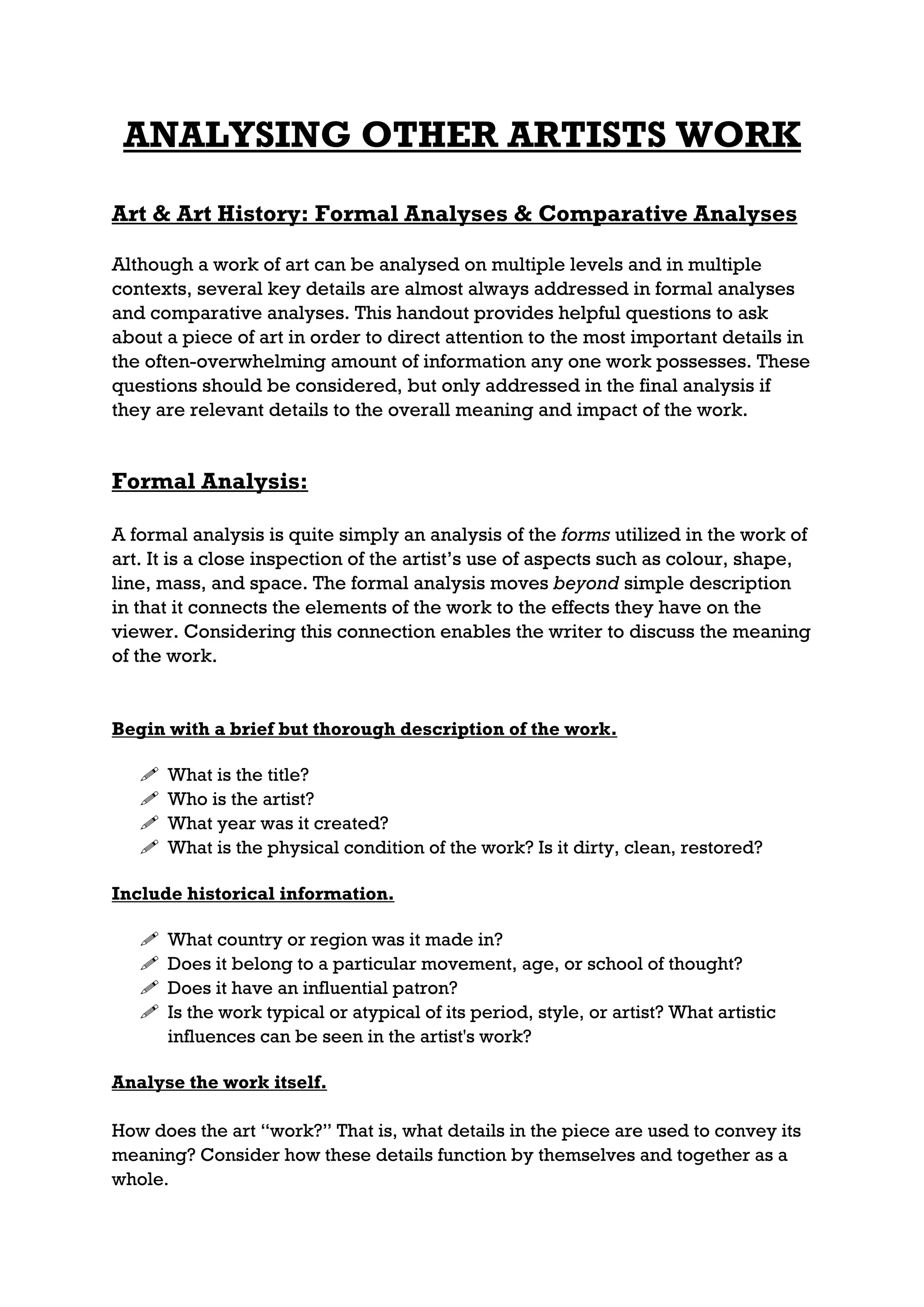ANALYSING OTHER ARTISTS WORK
Art & Art History: Formal Analyses & Comparative Analyses

Although a work of art can be analysed on multiple levels and in multiple
contexts, several key details are almost always addressed in formal analyses
and comparative analyses. This handout provides helpful questions to ask
about a piece of art in order to direct attention to the most important details in
the often-overwhelming amount of information any one work possesses. These
questions should be considered, but only addressed in the final analysis if
they are relevant details to the overall meaning and impact of the work.


Formal Analysis:

A formal analysis is quite simply an analysis of the forms utilized in the work of
art. It is a close inspection of the artist’s use of aspects such as colour, shape,
line, mass, and space. The formal analysis moves beyond simple description
in that it connects the elements of the work to the effects they have on the
viewer. Considering this connection enables the writer to discuss the meaning
of the work.


Begin with a brief but thorough description of the work.

      What is the title?
      Who is the artist?
      What year was it created?
      What is the physical condition of the work? Is it dirty, clean, restored?

Include historical information.

      What country or region was it made in?
      Does it belong to a particular movement, age, or school of thought?
      Does it have an influential patron?
      Is the work typical or atypical of its period, style, or artist? What artistic
       influences can be seen in the artist's work?

Analyse the work itself.

How does the art “work?” That is, what details in the piece are used to convey its
meaning? Consider how these details function by themselves and together as a
whole.
 