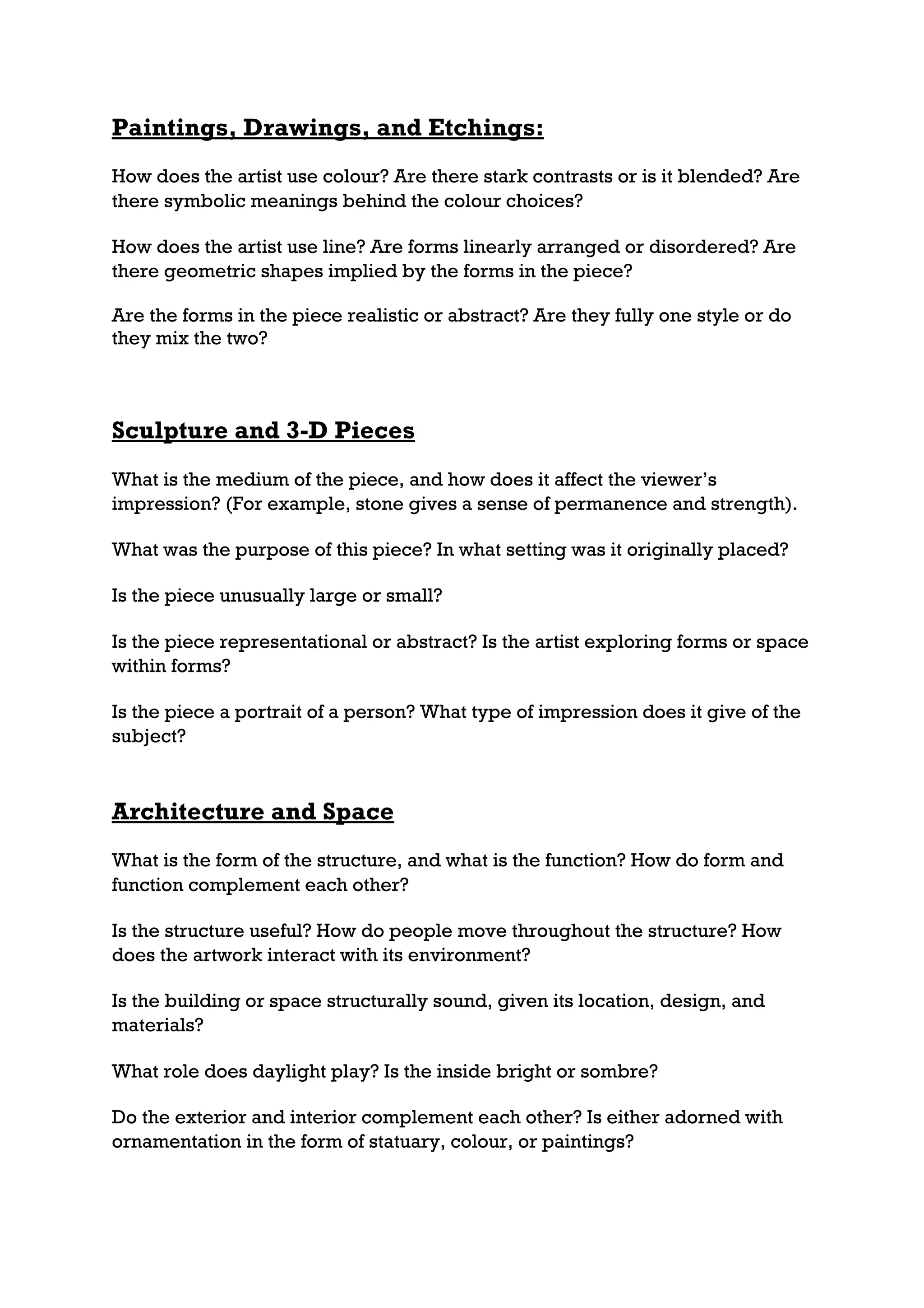 Paintings, Drawings, and Etchings:
How does the artist use colour? Are there stark contrasts or is it blended? Are
there symbolic meanings behind the colour choices?

How does the artist use line? Are forms linearly arranged or disordered? Are
there geometric shapes implied by the forms in the piece?

Are the forms in the piece realistic or abstract? Are they fully one style or do
they mix the two?



Sculpture and 3-D Pieces
What is the medium of the piece, and how does it affect the viewer’s
impression? (For example, stone gives a sense of permanence and strength).

What was the purpose of this piece? In what setting was it originally placed?

Is the piece unusually large or small?

Is the piece representational or abstract? Is the artist exploring forms or space
within forms?

Is the piece a portrait of a person? What type of impression does it give of the
subject?


Architecture and Space
What is the form of the structure, and what is the function? How do form and
function complement each other?

Is the structure useful? How do people move throughout the structure? How
does the artwork interact with its environment?

Is the building or space structurally sound, given its location, design, and
materials?

What role does daylight play? Is the inside bright or sombre?

Do the exterior and interior complement each other? Is either adorned with
ornamentation in the form of statuary, colour, or paintings?
 