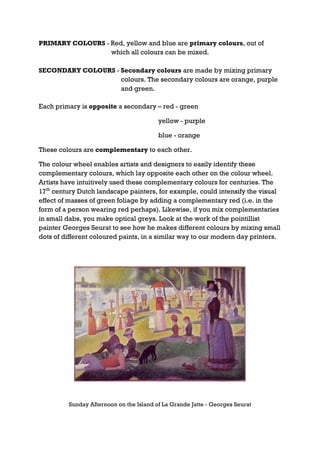 PRIMARY COLOURS - Red, yellow and blue are primary colours, out of
                  which all colours can be mixed.

SECONDARY COLOURS - Secondary colours are made by mixing primary
                    colours. The secondary colours are orange, purple
                    and green.

Each primary is opposite a secondary – red - green

                                         yellow - purple

                                         blue - orange

These colours are complementary to each other.

The colour wheel enables artists and designers to easily identify these
complementary colours, which lay opposite each other on the colour wheel.
Artists have intuitively used these complementary colours for centuries. The
17th century Dutch landscape painters, for example, could intensify the visual
effect of masses of green foliage by adding a complementary red (i.e. in the
form of a person wearing red perhaps). Likewise, if you mix complementaries
in small dabs, you make optical greys. Look at the work of the pointillist
painter Georges Seurat to see how he makes different colours by mixing small
dots of different coloured paints, in a similar way to our modern day printers.




         Sunday Afternoon on the Island of La Grande Jatte - Georges Seurat
 