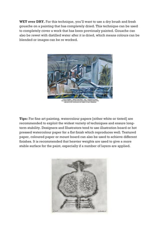 WET over DRY. For this technique, you’ll want to use a dry brush and fresh
gouache on a painting that has completely dried. This technique can be used
to completely cover a work that has been previously painted. Gouache can
also be rewet with distilled water after it is dried, which means colours can be
blended or images can be re worked.




Tips: For fine art painting, watercolour papers [either white or tinted] are
recommended to exploit the widest variety of techniques and ensure long-
term stability. Designers and Illustrators tend to use illustration board or hot
pressed watercolour paper for a flat finish which reproduces well. Textured
paper, coloured paper or mount board can also be used to achieve different
finishes. It is recommended that heavier weights are used to give a more
stable surface for the paint, especially if a number of layers are applied.
 