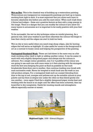 Wet on Dry. This is the classical way of building up a watercolour painting.
Watercolours are transparent so consequently paintings are built up in layers,
working from light to dark. It is most important that you allow each layer to
become absolutely dry before you add the next colour. When each wash dries
it forms hard edges – these are a positive feature as they add a crisp energy to
the image. There is a danger that you can muddy the colours if you allow too
many layers to accumulate so it is important to be really positive with your first
washes.

To be successful, the wet on dry technique relies on careful planning. As a
general rule, limit your washes to just three otherwise the colours will begin to
lose their clarity and the edges can start to look too hard.

Wet on dry is very useful when you need crisp sharp edges, also for leaving
edges that will serve as highlight. It’s also useful for areas in the foreground to
act as a contrast to looser areas and helping the perspective of the painting.

Variegated/Gradated Wash. These are laid down in the same way as a flat
wash working either dark to light or adding another colour. It can be easier to
work with very slightly dampened paper and always mix the colours in
advance. For a single colour gradation, mix 3 or 4 puddles of the colour you
are going to use each one with more water in it then starting with the strongest
work the first area keeping the paint as fluid as possible so that each
brushstroke flows from one to another, then continue loading your brush with
each successive wash. Never be tempted to work back into the wash or you
will produce stripes. For a variegated wash such as a sunset blending from
blue at the top to red, oranges and yellows mix up the suitable colours in your
palette and lay them in stripes one under the other so they blend gently into
one another – once again I find that a slightly dampened paper works best and
working with the board at an angle until the effect has been achieved, then lay
board flat to dry completely. Useful for creating moods and atmospheric
effects especially sunrise or sunset.




                     Highland Light, 1930 - Edward Hopper
 
