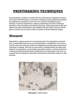 PRINTMAKING TECHNIQUES
In printmaking, a surface is coated with ink and pressure is applied to bring it
into contact with the paper. In contrast to drawing, printing generally requires
the application of pressure to be even. If a variation of gradated tone is
desired, it must be achieved by a special combination of marks. Printing is
therefore a less immediate process than drawing. Experiment with marks and
effects and make modifications until satisfied with the results. Then the block,
plate or screen can be used to make a number of almost identical images.



Monoprint

Essentially a unique variant of a conventional print. An impression is printed
from a reprintable block, such as an etched plate or woodblock, but in such a
way that only one of its type exists, for example by incorporating unique hand
colouring or collage. The term can also refer to etchings which are inked and
wiped in an expressive, not precisely repeatable manner, to prints made from
a variety of printing elements that change from one impression to the next, or
to prints that are painted or otherwise reworked by hand either before or after
printing.




                           Monoprint - Pablo Picasso
 