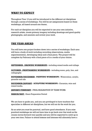 WHAT TO EXPECT

Throughout Year 12 you will be introduced to the different art disciplines
through a series of workshops. You will be set assignments based on these
workshops, all based around one theme.

For each art discipline you will be expected to use your own initiative,
research artists, create primary imagery including drawings and good quality
photographs, and annotate and review your work.



THE YEAR AHEAD

You will have one project broken down into a series of workshops. Each area
will have a body of work including recording observations, media
experimentation, developing ideas and a final piece. The project will be
complete by February with a final piece of in a media of your choice.



SEPTEMBER - DRAWING WORKSHOPS - including mixed media and collage

OCTOBER - PRINTMAKING WORKSHOPS - including mono, poly, lino, and
collographs

NOVEMBER/DECEMBER - PAINTING WORKSHOPS - Watercolour, acrylic,
gouache and oils

DECEMBER/JANUARY - SCULPTURE WORKSHOPS - Ceramics, wire and
mixed media.

JANUARY/FEBRUARY - FINAL REALISATION OF YEARS WORK.

MARCH/MAY - Exam Preparation Period



We are here to guide you, and you are privileged to have teachers that
specialise in different art disciplines, but we will not do the work for you.

As an artist you must be punctual, and have good attendance. If you miss
practical workshops we will not have time to go back over that work as the
course moves forward very quickly and you will be expected to catch up in
your own time. Failure to attend lessons and lateness will ultimately have a
 