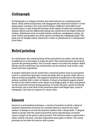Collograph

A Collograph is a collage of tactile and relief textures on a backing board
which, when inked and printed, will exaggerate the relief and transmit it to the
damp paper creating a rich and varied surface. Different tonal effects and
vibrant colour is also achieved because of the depth of relief and consequent
shadow effects and the differential inking that results from the highly textured
surface. Substances such as acrylic texture mediums, sandpapers, string, cut
card, leaves and grasses can all be used in creating the collograph plate. The
plate can be Intaglio inked, inked with a roller or paintbrush or a combination
of all three.




Relief printing

In a relief print, the raised portions of the print block are inked, and the ink is
transferred on to the paper to make the print. The raised portions can be built
up from the printing surface, but it is more usual to cut away the surface. Relief
blocks can be made from any material that can be worked, such as lino, clay,
wood and even vegetables.

A simple relief print can be made from a textured surface such as corrugated
card or a cereal box opened to reveal the folds. Roll or spread a little ink on a
slab as evenly as possible. The pigment should be transferred to the textured
surface carefully with a roller or dabber. A sheet of newsprint papers should
be laid on the inked surface and a sheet of cartridge paper or thin card placed
on top to prevent tearing during printing. To make the print, gently but firmly
and evenly rub on the back of the protective sheet with finger-tips, a pad of
newspaper, the back of a spoon or a clean roller.




Linocut
Linocut is a printmaking technique, a variant of woodcut in which a sheet of
linoleum (sometimes mounted on a wooden block) is used for the relief
surface. A design is cut into the linoleum surface with a sharp knife, V-shaped
chisel or gouge with the raised (uncarved) areas representing a reversal
(mirror image) of the parts to show printed. The linoleum sheet is inked with a
roller (called a brayer), and then impressed onto paper or fabric. The actual
printing can be done by hand or with a press.
 