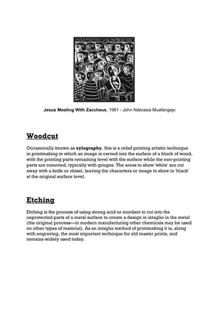 Jesus Meeting With Zaccheus, 1981 - John Nderasia Muafangejo




Woodcut
Occasionally known as xylography, this is a relief printing artistic technique
in printmaking in which an image is carved into the surface of a block of wood,
with the printing parts remaining level with the surface while the non-printing
parts are removed, typically with gouges. The areas to show 'white' are cut
away with a knife or chisel, leaving the characters or image to show in 'black'
at the original surface level.




Etching
Etching is the process of using strong acid or mordant to cut into the
unprotected parts of a metal surface to create a design in intaglio in the metal
(the original process—in modern manufacturing other chemicals may be used
on other types of material). As an intaglio method of printmaking it is, along
with engraving, the most important technique for old master prints, and
remains widely used today.
 