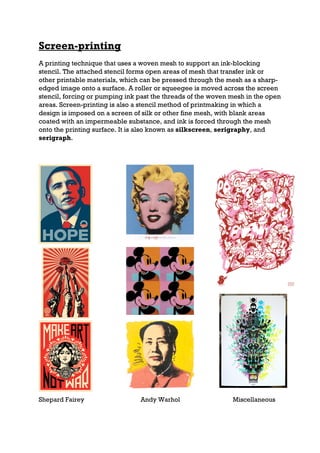 Screen-printing
A printing technique that uses a woven mesh to support an ink-blocking
stencil. The attached stencil forms open areas of mesh that transfer ink or
other printable materials, which can be pressed through the mesh as a sharp-
edged image onto a surface. A roller or squeegee is moved across the screen
stencil, forcing or pumping ink past the threads of the woven mesh in the open
areas. Screen-printing is also a stencil method of printmaking in which a
design is imposed on a screen of silk or other fine mesh, with blank areas
coated with an impermeable substance, and ink is forced through the mesh
onto the printing surface. It is also known as silkscreen, serigraphy, and
serigraph.




Shepard Fairey                  Andy Warhol                   Miscellaneous
 