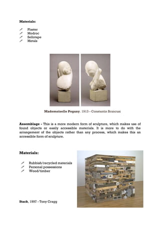Materials:

    Plaster
    Modroc
    Sellotape
    Metals




                 Mademoiselle Pogany. 1913 - Constantin Brancusi


Assemblage - This is a more modern form of sculpture, which makes use of
found objects or easily accessible materials. It is more to do with the
arrangement of the objects rather than any process, which makes this an
accessible form of sculpture.



Materials:

     Rubbish/recycled materials
     Personal possessions
     Wood/timber




Stack, 1997 - Tony Cragg
 