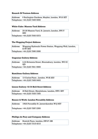 Haunch Of Venison Address

Address: 6 Burlington Gardens, Mayfair, London, W1S 3ET
Telephone: +44 (0)20 7495 5050


White Cube: Masons Yard Address

Address:   25-26 Masons Yard, St. James's, London, SW1Y
           6BU
Telephone: +44 (0)20 7930 5373


The Wapping Project Address

Address:   Wapping Hydraulic Power Station, Wapping Wall, London,
           E1W 3SG
Telephone: +44 (0)20 7680 2080


Gagosian Gallery Address

Address:   4-24 Britannia Street, Bloomsbury, London, WC1X
           9JD
Telephone: +44 (0)20 7841 9960


Hamiltons Gallery Address

Address: 13 Carlos Place , London, W1K 2EU
Telephone: +44 (0)20 7499 9493


Lisson Gallery: 52-54 Bell Street Address

Address: 29 Bell Street, Marylebone, London, NW1 5BY
Telephone: +44 (0)20 7535 7350


Hauser & Wirth: London Piccadilly Address
Address:   196A Piccadilly St. James'sLondon W1J 9EY

Telephone: +44 (0)20 7287 2300



Phillips de Pury and Company Address

Address: Howick Place, London, SW1P 1BB
Telephone: +44 (0)20 7318 4010
 