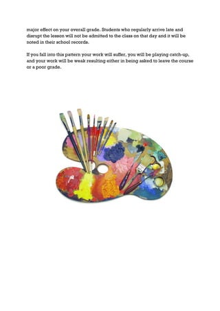 major effect on your overall grade. Students who regularly arrive late and
disrupt the lesson will not be admitted to the class on that day and it will be
noted in their school records.

If you fall into this pattern your work will suffer, you will be playing catch-up,
and your work will be weak resulting either in being asked to leave the course
or a poor grade.
 