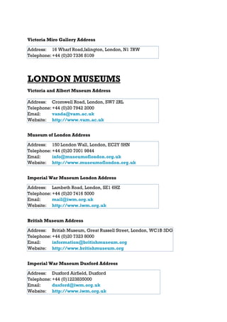 Victoria Miro Gallery Address

Address: 16 Wharf Road,Islington, London, N1 7RW
Telephone: +44 (0)20 7336 8109




LONDON MUSEUMS
Victoria and Albert Museum Address

Address: Cromwell Road, London, SW7 2RL
Telephone: +44 (0)20 7942 2000
Email:     vanda@vam.ac.uk
Website: http://www.vam.ac.uk


Museum of London Address

Address: 150 London Wall, London, EC2Y 5HN
Telephone: +44 (0)20 7001 9844
Email:     info@museumoflondon.org.uk
Website: http://www.museumoflondon.org.uk


Imperial War Museum London Address

Address: Lambeth Road, London, SE1 6HZ
Telephone: +44 (0)20 7416 5000
Email:     mail@iwm.org.uk
Website: http://www.iwm.org.uk


British Museum Address

Address: British Museum, Great Russell Street, London, WC1B 3DG
Telephone: +44 (0)20 7323 8000
Email:     information@britishmuseum.org
Website: http://www.britishmuseum.org


Imperial War Museum Duxford Address

Address: Duxford Airfield, Duxford
Telephone: +44 (0)1223835000
Email:     duxford@iwm.org.uk
Website: http://www.iwm.org.uk
 