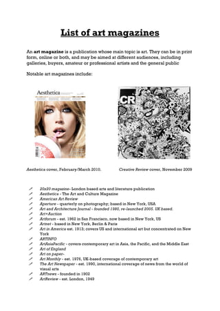 List of art magazines
An art magazine is a publication whose main topic is art. They can be in print
form, online or both, and may be aimed at different audiences, including
galleries, buyers, amateur or professional artists and the general public

Notable art magazines include:




Aesthetica cover, February/March 2010.          Creative Review cover, November 2009



     20x20 magazine- London based arts and literature publication
     Aesthetica - The Art and Culture Magazine
     American Art Review
     Aperture - quarterly on photography; based in New York, USA
     Art and Architecture Journal - founded 1980, re-launched 2005. UK based.
     Art+Auction
     Artforum - est. 1962 in San Francisco, now based in New York, US
     Artnet - based in New York, Berlin & Paris
     Art in America est. 1913; covers US and international art but concentrated on New
      York
     ARTINFO
     ArtAsiaPacific - covers contemporary art in Asia, the Pacific, and the Middle East
     Art of England
     Art on paper-
     Art Monthly - est. 1976, UK-based coverage of contemporary art
     The Art Newspaper - est. 1990, international coverage of news from the world of
      visual arts
     ARTnews - founded in 1902
     ArtReview - est. London, 1949
 