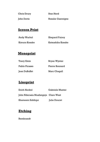 Chris Drury             Stan Herd

John Davis              Rosalie Gascoigne



Screen Print

Andy Warhol             Shepard Fairey

Kimura Kosake           Katsushika Kosake



Monoprint

Tracy Emin              Bryan Wynter

Pablo Picasso           Pierre Bonnard

Jean DuBuffet           Marc Chagall



Linoprint

Erich Heckel            Gabriele Munter

John Nderasia Muafangejo Clare West

Shameem Siddiqui         Julie Doucet



Etching

Rembrandt
 