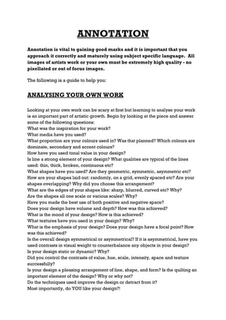 ANNOTATION
Annotation is vital to gaining good marks and it is important that you
approach it correctly and maturely using subject specific language. All
images of artists work or your own must be extremely high quality - no
pixellated or out of focus images.

The following is a guide to help you:


ANALYSING YOUR OWN WORK

Looking at your own work can be scary at first but learning to analyse your work
is an important part of artistic growth. Begin by looking at the piece and answer
some of the following questions:
What was the inspiration for your work?
What media have you used?
What proportion are your colours used in? Was that planned? Which colours are
dominate, secondary and accent colours?
How have you used tonal value in your design?
Is line a strong element of your design? What qualities are typical of the lines
used: thin, thick, broken, continuous etc?
What shapes have you used? Are they geometric, symmetric, asymmetric etc?
How are your shapes laid out: randomly, on a grid, evenly spaced etc? Are your
shapes overlapping? Why did you choose this arrangement?
What are the edges of your shapes like: sharp, blurred, curved etc? Why?
Are the shapes all one scale or various scales? Why?
Have you made the best use of both positive and negative space?
Does your design have volume and depth? How was this achieved?
What is the mood of your design? How is this achieved?
What textures have you used in your design? Why?
What is the emphasis of your design? Does your design have a focal point? How
was this achieved?
Is the overall design symmetrical or asymmetrical? If it is asymmetrical, have you
used contrasts in visual weight to counterbalance any objects in your design?
Is your design static or dynamic? Why?
Did you control the contrasts of value, hue, scale, intensity, space and texture
successfully?
Is your design a pleasing arrangement of line, shape, and form? Is the quilting an
important element of the design? Why or why not?
Do the techniques used improve the design or detract from it?
Most importantly, do YOU like your design?!
 