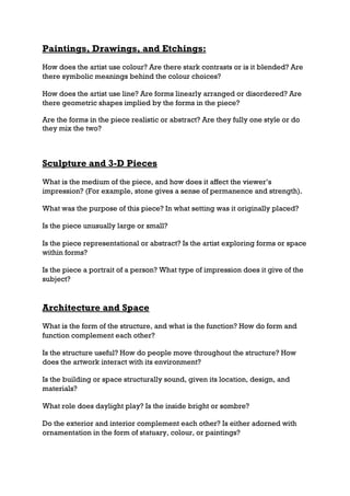 Paintings, Drawings, and Etchings:
How does the artist use colour? Are there stark contrasts or is it blended? Are
there symbolic meanings behind the colour choices?

How does the artist use line? Are forms linearly arranged or disordered? Are
there geometric shapes implied by the forms in the piece?

Are the forms in the piece realistic or abstract? Are they fully one style or do
they mix the two?



Sculpture and 3-D Pieces
What is the medium of the piece, and how does it affect the viewer’s
impression? (For example, stone gives a sense of permanence and strength).

What was the purpose of this piece? In what setting was it originally placed?

Is the piece unusually large or small?

Is the piece representational or abstract? Is the artist exploring forms or space
within forms?

Is the piece a portrait of a person? What type of impression does it give of the
subject?


Architecture and Space
What is the form of the structure, and what is the function? How do form and
function complement each other?

Is the structure useful? How do people move throughout the structure? How
does the artwork interact with its environment?

Is the building or space structurally sound, given its location, design, and
materials?

What role does daylight play? Is the inside bright or sombre?

Do the exterior and interior complement each other? Is either adorned with
ornamentation in the form of statuary, colour, or paintings?
 