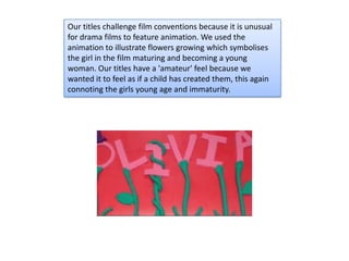 Our titles challenge film conventions because it is unusual
for drama films to feature animation. We used the
animation to illustrate flowers growing which symbolises
the girl in the film maturing and becoming a young
woman. Our titles have a 'amateur' feel because we
wanted it to feel as if a child has created them, this again
connoting the girls young age and immaturity.
 