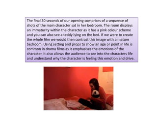 The final 30 seconds of our opening comprises of a sequence of
shots of the main character sat in her bedroom. The room displays
an immaturity within the character as it has a pink colour scheme
and you can also see a teddy lying on the bed. If we were to create
the whole film we would then contrast this image with a mature
bedroom. Using setting and props to show an age or point in life is
common in drama films as it emphasises the emotions of the
character. It also allows the audience to see into the characters life
and understand why the character is feeling this emotion and drive.
 