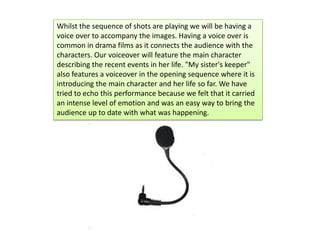 Whilst the sequence of shots are playing we will be having a
voice over to accompany the images. Having a voice over is
common in drama films as it connects the audience with the
characters. Our voiceover will feature the main character
describing the recent events in her life. "My sister's keeper"
also features a voiceover in the opening sequence where it is
introducing the main character and her life so far. We have
tried to echo this performance because we felt that it carried
an intense level of emotion and was an easy way to bring the
audience up to date with what was happening.
 