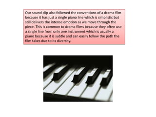 Our sound clip also followed the conventions of a drama film
because it has just a single piano line which is simplistic but
still delivers the intense emotion as we move through the
piece. This is common to drama films because they often use
a single line from only one instrument which is usually a
piano because it is subtle and can easily follow the path the
film takes due to its diversity.
 