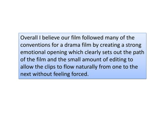 Overall I believe our film followed many of the
conventions for a drama film by creating a strong
emotional opening which clearly sets out the path
of the film and the small amount of editing to
allow the clips to flow naturally from one to the
next without feeling forced.
 