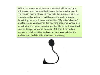 Whilst the sequence of shots are playing I will be having a
voice over to accompany the images. Having a voice over is
com...
