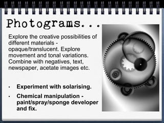 Explore the creative possibilities of
different materials -
opaque/translucent. Explore
movement and tonal variations.
Combine with negatives, text,
newspaper, acetate images etc.
• Experiment with solarising.
• Chemical manipulation -
paint/spray/sponge developer
and fix.
 