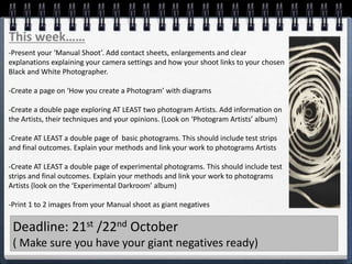 This week……
-Present your ‘Manual Shoot’. Add contact sheets, enlargements and clear
explanations explaining your camera settings and how your shoot links to your chosen
Black and White Photographer.
-Create a page on ‘How you create a Photogram’ with diagrams
-Create a double page exploring AT LEAST two photogram Artists. Add information on
the Artists, their techniques and your opinions. (Look on ‘Photogram Artists’ album)
-Create AT LEAST a double page of basic photograms. This should include test strips
and final outcomes. Explain your methods and link your work to photograms Artists
-Create AT LEAST a double page of experimental photograms. This should include test
strips and final outcomes. Explain your methods and link your work to photograms
Artists (look on the ‘Experimental Darkroom’ album)
-Print 1 to 2 images from your Manual shoot as giant negatives
Deadline: 21st /22nd October
( Make sure you have your giant negatives ready)
 