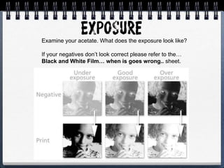 Examine your acetate. What does the exposure look like?
If your negatives don’t look correct please refer to the…
Black and White Film… when is goes wrong.. sheet.
 