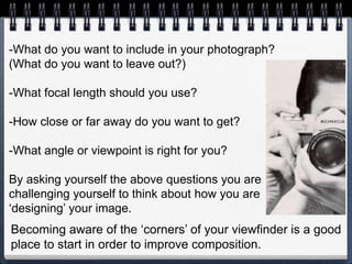 -What do you want to include in your photograph?
(What do you want to leave out?)
-What focal length should you use?
-How close or far away do you want to get?
-What angle or viewpoint is right for you?
By asking yourself the above questions you are
challenging yourself to think about how you are
‘designing’ your image.
Becoming aware of the ‘corners’ of your viewfinder is a good
place to start in order to improve composition.
 
