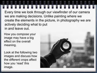 Every time we look through our viewfinder of our camera
we are making decisions. Unlike painting where we
create the elements in the picture, in photography we are
actively deciding what to put
in and leave out.
How you compose your
image may have a big
effect on the overall
meaning.
Look at the following two
images and discuss how
the different crops affect
how you ‘read’ this
image.
 