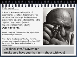 This week……
-Create at least two double pages of
experimental acetate darkroom work. This
should include test strips, final outcomes,
explanations, opinions and artist links on the
page next to your work (use the
‘Experimental darkroom’ album)
Over Half Term..
-Create a page on ‘Rule of Thirds’ add explanations,
examples and your opinions.
Take a digital shoot and use ‘The Rule Thirds’ to
compose your images in this shoot. This shoot MUST
link to your ‘City’ theme and be inspired by a
photographer
Deadline: 4th/5th November
(make sure have your half term shoot with you)
 