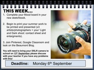 1. Complete your Mood board in your
new sketchbook.
2. Begin to print your summer work to
be printed and presented (x3
artists/photographers + your ‘Light
and Dark shoot: contact sheet and
enlargments).
3. Join Pinterest, Google Classroom and
look on the Beaumont Blog.
You will need to bring your DSLR camera to
school on 13th September please discuss
with your teacher if you have any problems
with this!
Deadline: Monday 6th September
 