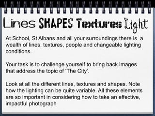 At School, St Albans and all your surroundings there is a
wealth of lines, textures, people and changeable lighting
conditions.
Your task is to challenge yourself to bring back images
that address the topic of ‘The City’.
Look at all the different lines, textures and shapes. Note
how the lighting can be quite variable. All these elements
are so important in considering how to take an effective,
impactful photograph
 
