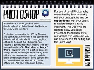 Photoshop is a raster graphics editor
developed and published by Adobe Systems
for MacOS and Windows.
Photoshop was created in 1988 by Thomas
and John Knoll. Since then, it has become the
de facto industry standard in raster graphics
editing, to the point that Photoshop has
become a generic trademark leading to its use
as a verb such as "to Photoshop an image,"
“Photoshopping" and “Photoshop contest",
though Adobe discourages such use.[5] It can
edit and compose raster images in multiple
layers and supports masks, alpha compositing
and several color models including RGB,
CMYK, CIELAB, spot colour and duotone.
For your A Level Photography
understanding how to subtly
edit your photography and be
experimental with your editing
to explore a topic is really
important. This week we are
going to show you basic
Photoshop techniques. If you
are familiar with Lightroom you
can also use this for editing but
this is not vital!
 