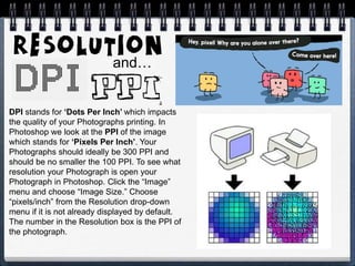 DPI stands for ‘Dots Per Inch’ which impacts
the quality of your Photographs printing. In
Photoshop we look at the PPI of the image
which stands for ‘Pixels Per Inch’. Your
Photographs should ideally be 300 PPI and
should be no smaller the 100 PPI. To see what
resolution your Photograph is open your
Photograph in Photoshop. Click the “Image”
menu and choose “Image Size.” Choose
“pixels/inch” from the Resolution drop-down
menu if it is not already displayed by default.
The number in the Resolution box is the PPI of
the photograph.
and…
 