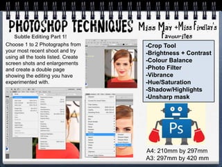 +
-Crop Tool
-Brightness + Contrast
-Colour Balance
-Photo Filter
-Vibrance
-Hue/Saturation
-Shadow/Highlights
-Unsharp mask
Choose 1 to 2 Photographs from
your most recent shoot and try
using all the tools listed. Create
screen shots and enlargements
and create a double page
showing the editing you have
experimented with.
Subtle Editing Part 1!
A4: 210mm by 297mm
A3: 297mm by 420 mm
 