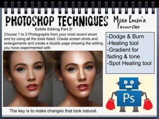 -Dodge & Burn
-Healing tool
-Gradient for
fading & tone
-Spot Healing tool
Choose 1 to 2 Photographs from your most recent shoot
and try using all the tools listed. Create screen shots and
enlargements and create a double page showing the editing
you have experimented with.
Subtle Editing Part 2!
The key is to make changes that look natural.
 