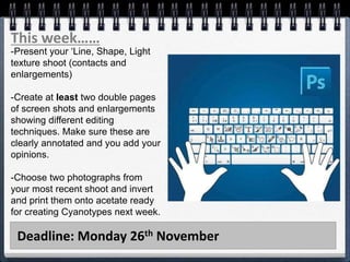 Deadline: Monday 26th November
This week……
-Present your ‘Line, Shape, Light
texture shoot (contacts and
enlargements)
-Create at least two double pages
of screen shots and enlargements
showing different editing
techniques. Make sure these are
clearly annotated and you add your
opinions.
-Choose two photographs from
your most recent shoot and invert
and print them onto acetate ready
for creating Cyanotypes next week.
 