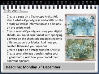 Deadline: Monday 3rd December
This week……
- Create a page on a Cyanotype Artist. Add
about what a Cyanotype is and a little on the
history as well as information and opinions
on the artists work.
- Create several Cyanotypes using your digital
shoots. You could experiment with sponging,
painting on the chemicals and painting onto
different papers or fabrics. Add how you
created them and your opinions
- Create a page on a image transfer Artist(s)
- Create several image transfers using your
digital shoots. Add how you created them
and your opinions
 