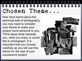 Now have learnt about the
technical side of photography
you now need to consider
your theme to make your
project more personal to you.
Think about what interests
you, what you enjoy or would
like to photograph. It is
important that you choose
carefully as you will use this
theme for the rest of your
coursework project.
 