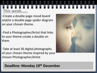 Deadline: Monday 10th December
This week……
-Create a double page mood board
and/or a double page spider diagram
on your chosen theme.
-Find a Photographer/Artist that links
to your theme create a double on
them
-Take at least 36 digital photographs
of your chosen theme inspired by your
chosen Photographer/Artist
 